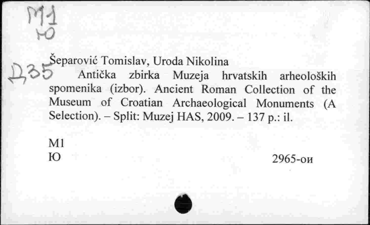 ﻿нэ
^.Šeparović Tomislav, Uroda Nikolina
Antička zbirka Muzeja hrvatskih arheoloških spomenika (izbor). Ancient Roman Collection of the
Museum of Croatian Archaeological Monuments (A Selection). - Split: Muzej HAS, 2009. - 137 p.: il.
Ml Ю
2965-ои